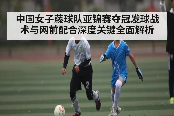 中国女子藤球队亚锦赛夺冠发球战术与网前配合深度关键全面解析
