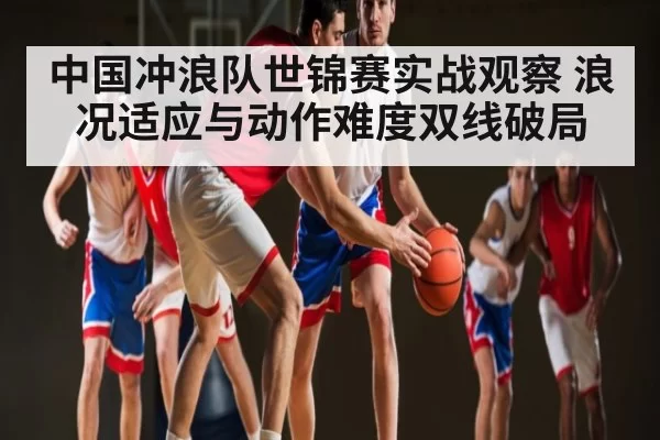 中国冲浪队世锦赛实战观察 浪况适应与动作难度双线破局