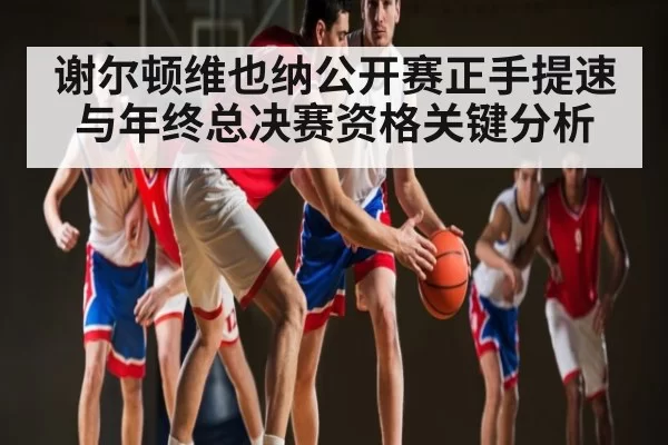 谢尔顿维也纳公开赛正手提速与年终总决赛资格关键分析