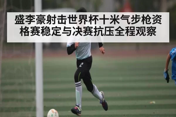 盛李豪射击世界杯十米气步枪资格赛稳定与决赛抗压全程观察